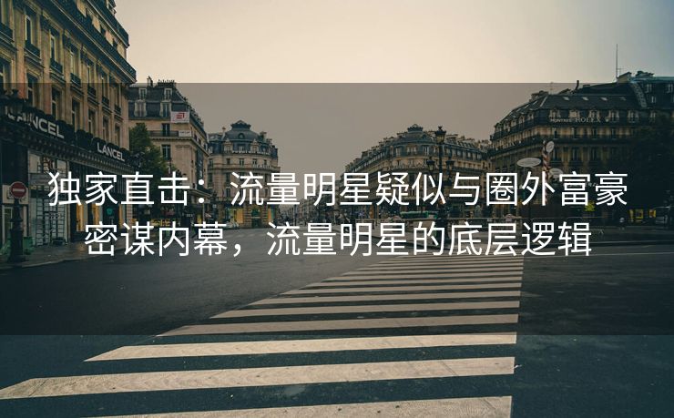 独家直击：流量明星疑似与圈外富豪密谋内幕，流量明星的底层逻辑