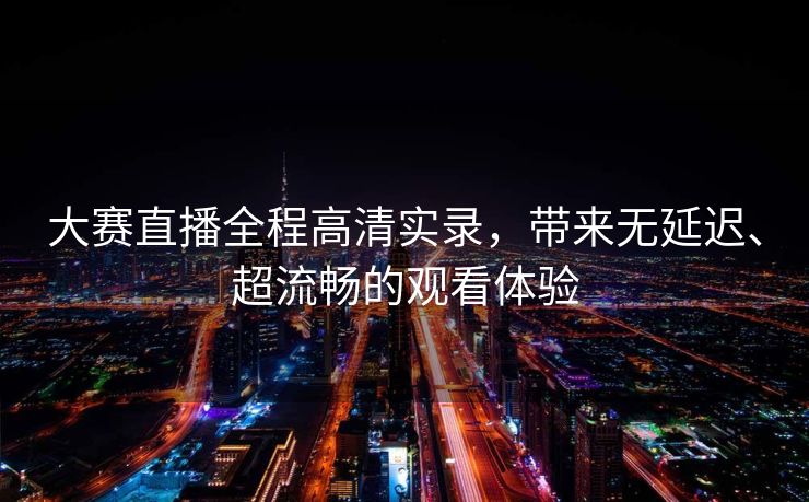 大赛直播全程高清实录，带来无延迟、超流畅的观看体验