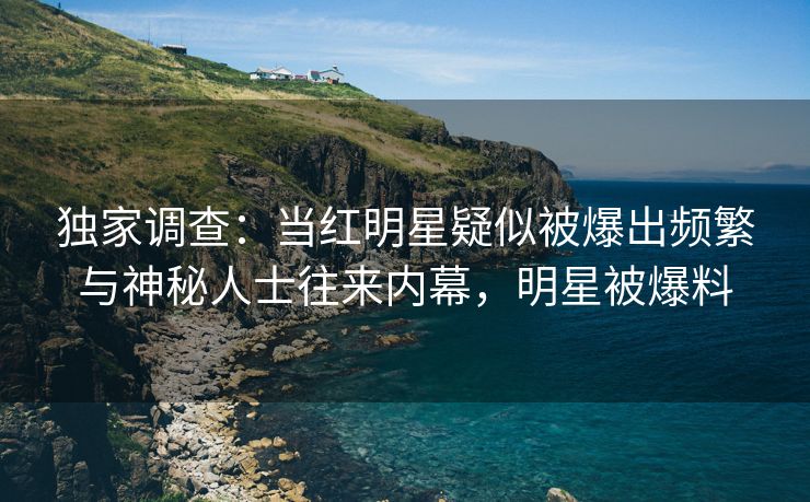 独家调查：当红明星疑似被爆出频繁与神秘人士往来内幕，明星被爆料