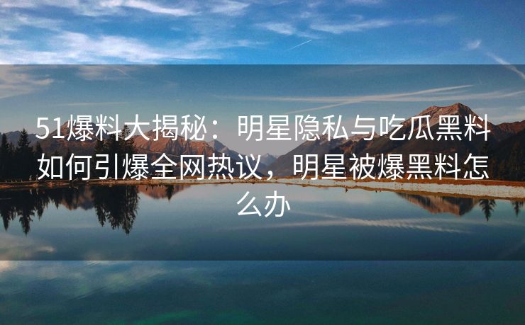 51爆料大揭秘：明星隐私与吃瓜黑料如何引爆全网热议，明星被爆黑料怎么办