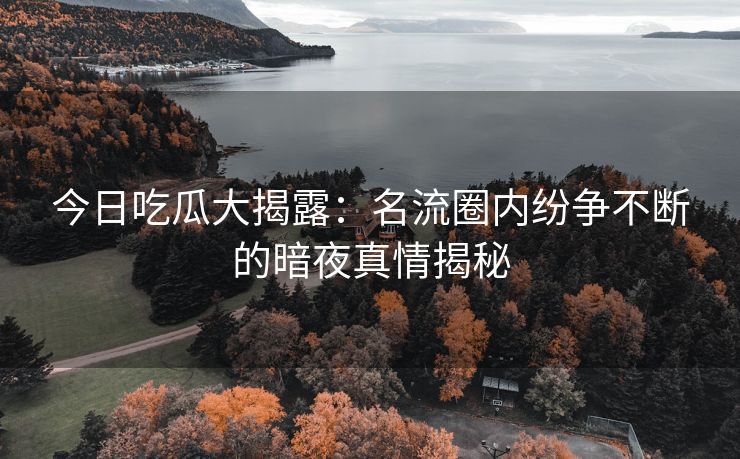 今日吃瓜大揭露：名流圈内纷争不断的暗夜真情揭秘