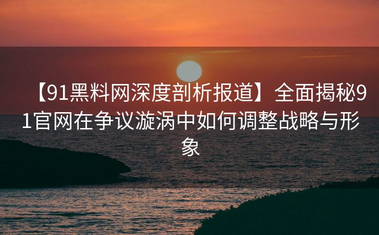 【91黑料网深度剖析报道】全面揭秘91官网在争议漩涡中如何调整战略与形象