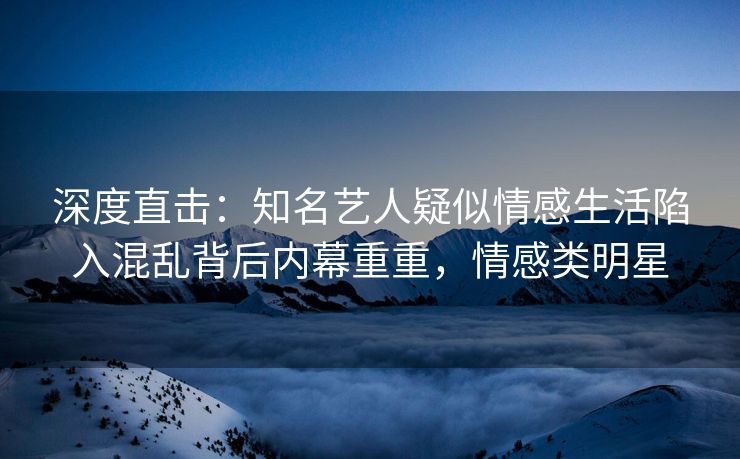 深度直击：知名艺人疑似情感生活陷入混乱背后内幕重重，情感类明星