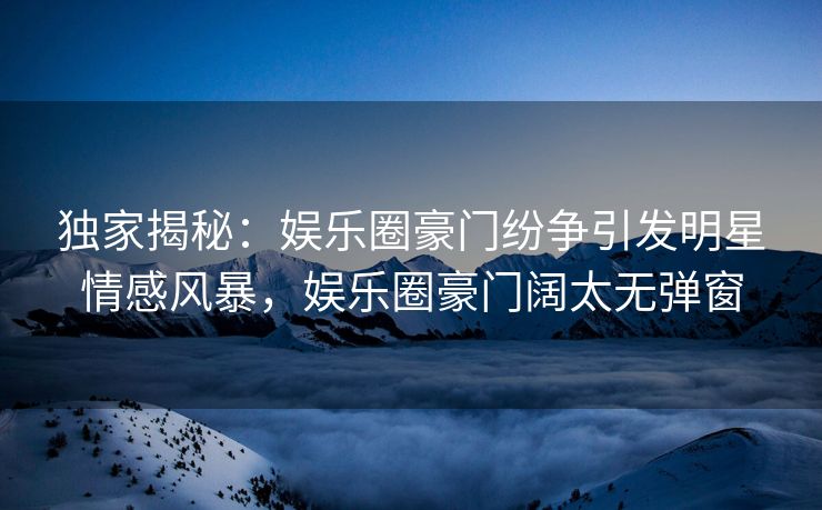 独家揭秘：娱乐圈豪门纷争引发明星情感风暴，娱乐圈豪门阔太无弹窗