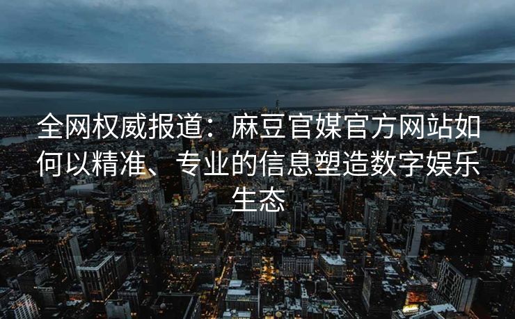 全网权威报道：麻豆官媒官方网站如何以精准、专业的信息塑造数字娱乐生态