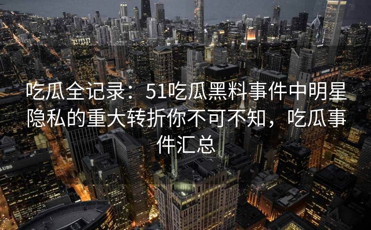 吃瓜全记录：51吃瓜黑料事件中明星隐私的重大转折你不可不知，吃瓜事件汇总