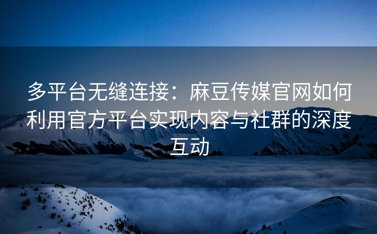 多平台无缝连接：麻豆传媒官网如何利用官方平台实现内容与社群的深度互动