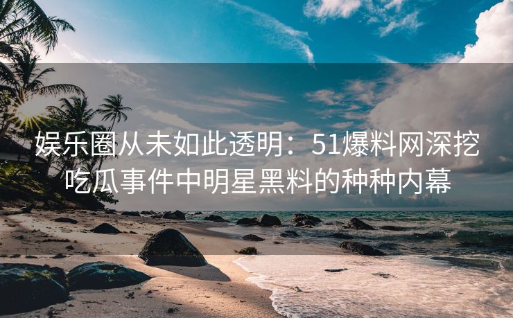 娱乐圈从未如此透明：51爆料网深挖吃瓜事件中明星黑料的种种内幕
