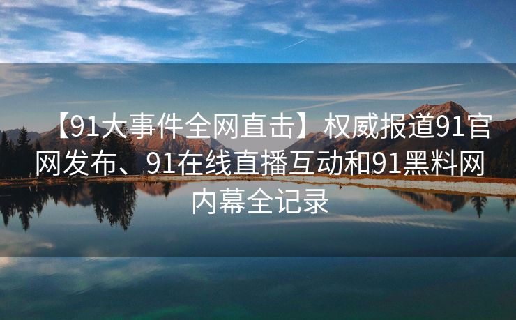 【91大事件全网直击】权威报道91官网发布、91在线直播互动和91黑料网内幕全记录
