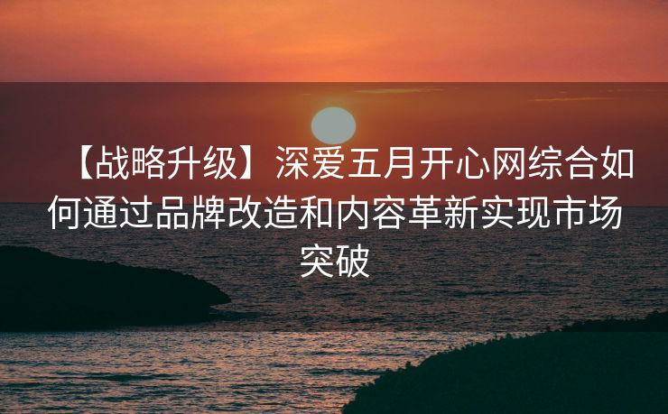 【战略升级】深爱五月开心网综合如何通过品牌改造和内容革新实现市场突破