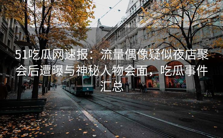 51吃瓜网速报：流量偶像疑似夜店聚会后遭曝与神秘人物会面，吃瓜事件汇总