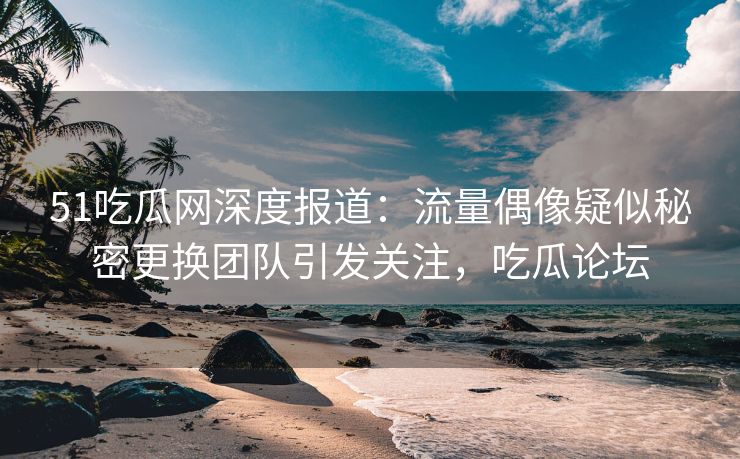 51吃瓜网深度报道：流量偶像疑似秘密更换团队引发关注，吃瓜论坛