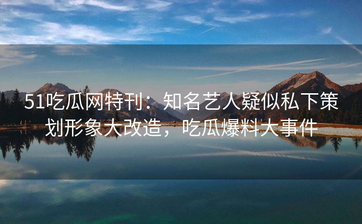 51吃瓜网特刊：知名艺人疑似私下策划形象大改造，吃瓜爆料大事件
