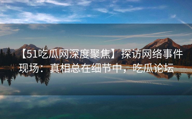 【51吃瓜网深度聚焦】探访网络事件现场：真相总在细节中，吃瓜论坛