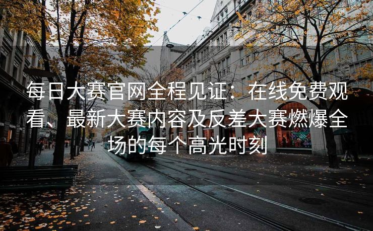每日大赛官网全程见证：在线免费观看、最新大赛内容及反差大赛燃爆全场的每个高光时刻