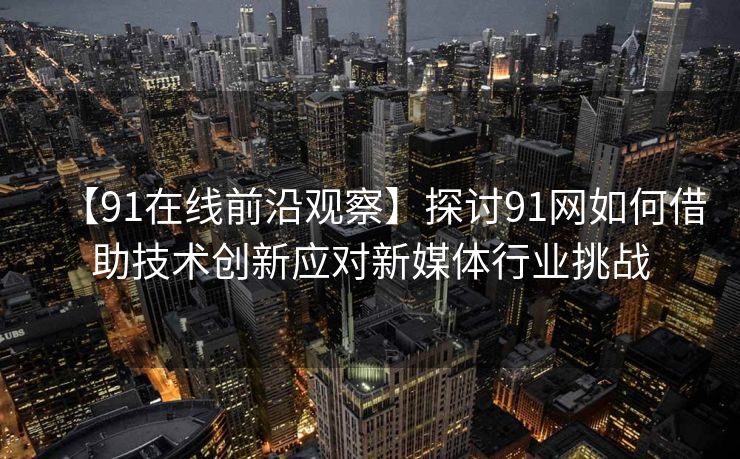 【91在线前沿观察】探讨91网如何借助技术创新应对新媒体行业挑战