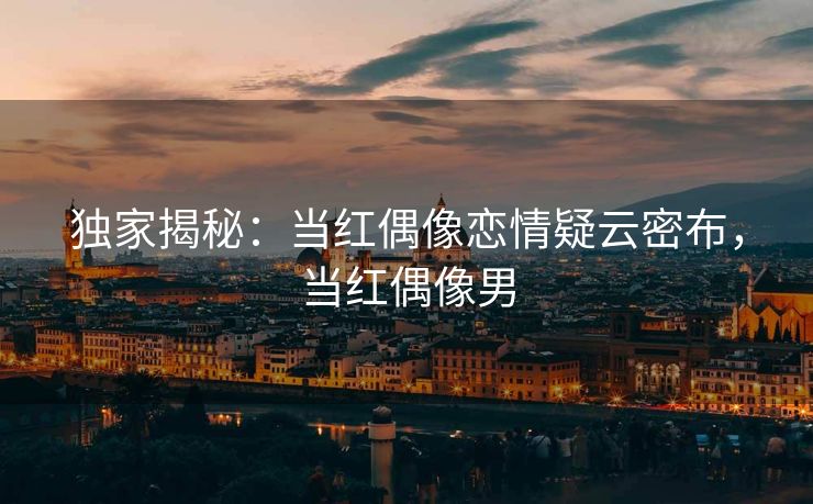 独家揭秘：当红偶像恋情疑云密布，当红偶像男