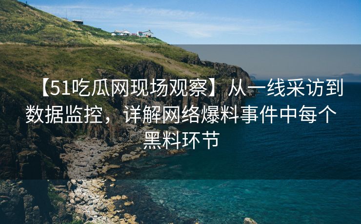 【51吃瓜网现场观察】从一线采访到数据监控，详解网络爆料事件中每个黑料环节