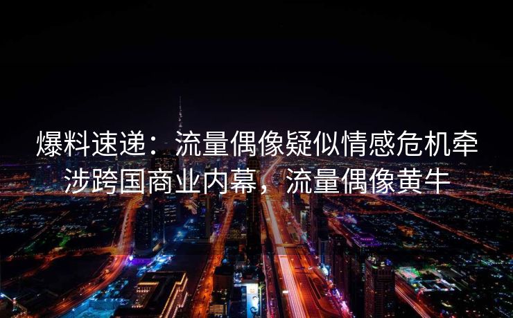爆料速递：流量偶像疑似情感危机牵涉跨国商业内幕，流量偶像黄牛