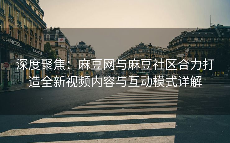 深度聚焦：麻豆网与麻豆社区合力打造全新视频内容与互动模式详解
