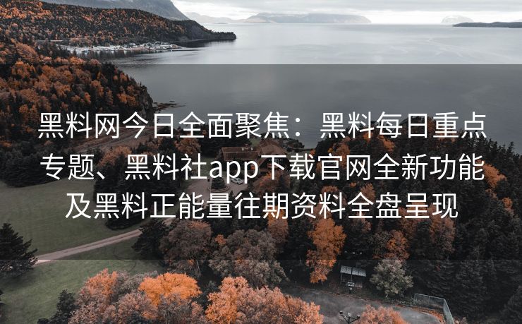 黑料网今日全面聚焦：黑料每日重点专题、黑料社app下载官网全新功能及黑料正能量往期资料全盘呈现