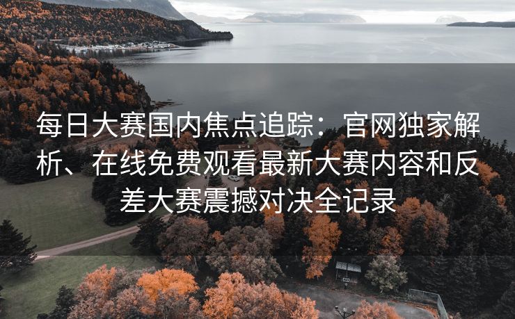 每日大赛国内焦点追踪：官网独家解析、在线免费观看最新大赛内容和反差大赛震撼对决全记录