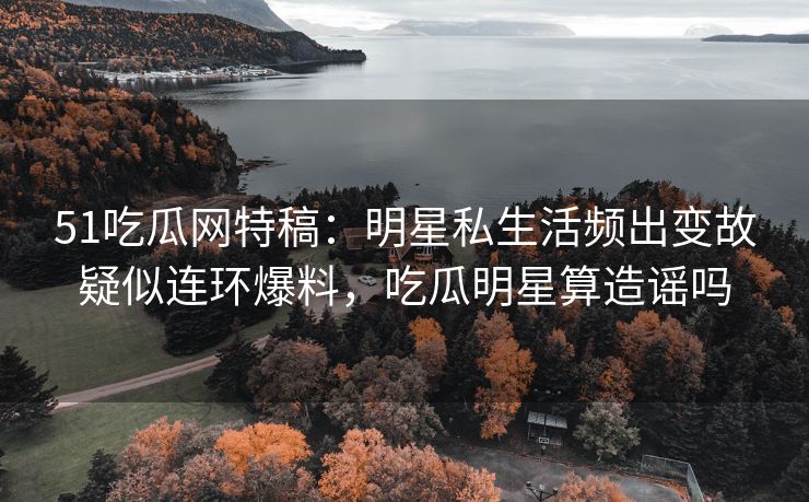 51吃瓜网特稿：明星私生活频出变故疑似连环爆料，吃瓜明星算造谣吗