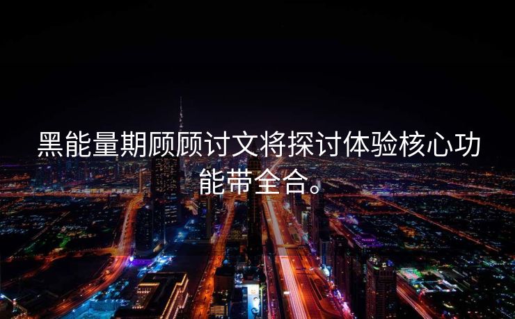 黑能量期顾顾讨文将探讨体验核心功能带全合。