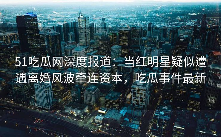 51吃瓜网深度报道：当红明星疑似遭遇离婚风波牵连资本，吃瓜事件最新