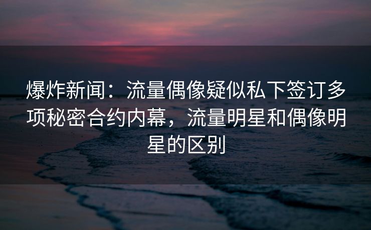 爆炸新闻：流量偶像疑似私下签订多项秘密合约内幕，流量明星和偶像明星的区别