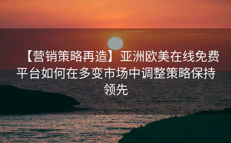 【营销策略再造】亚洲欧美在线免费平台如何在多变市场中调整策略保持领先