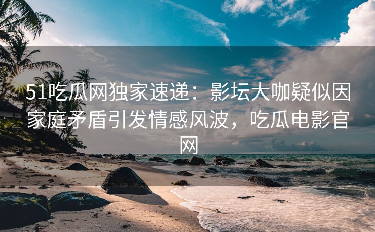 51吃瓜网独家速递：影坛大咖疑似因家庭矛盾引发情感风波，吃瓜电影官网