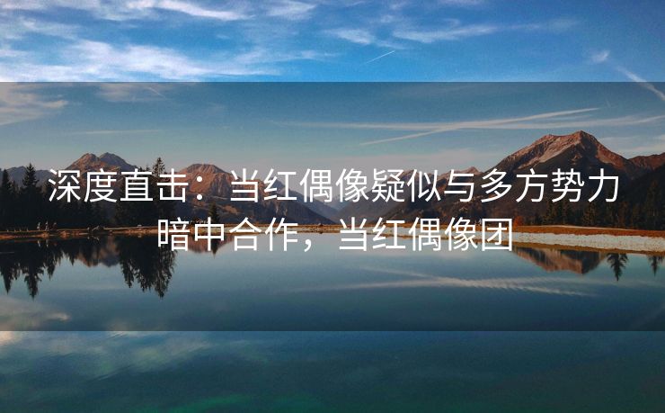 深度直击：当红偶像疑似与多方势力暗中合作，当红偶像团