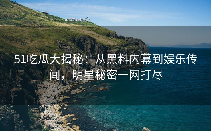 51吃瓜大揭秘：从黑料内幕到娱乐传闻，明星秘密一网打尽