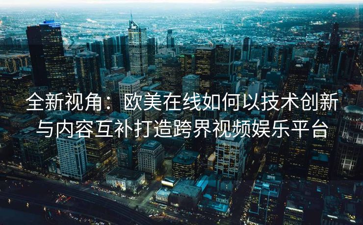 全新视角：欧美在线如何以技术创新与内容互补打造跨界视频娱乐平台