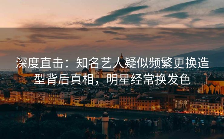 深度直击：知名艺人疑似频繁更换造型背后真相，明星经常换发色