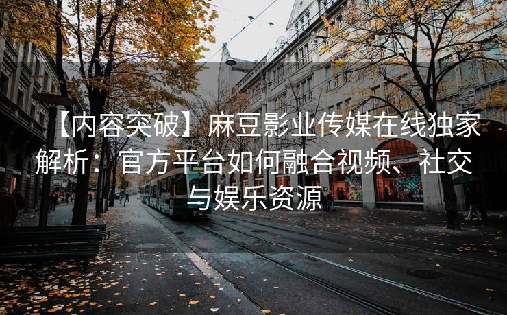 【内容突破】麻豆影业传媒在线独家解析：官方平台如何融合视频、社交与娱乐资源