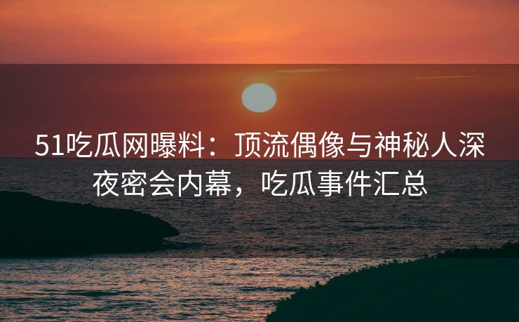 51吃瓜网曝料：顶流偶像与神秘人深夜密会内幕，吃瓜事件汇总
