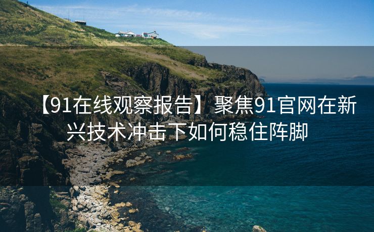 【91在线观察报告】聚焦91官网在新兴技术冲击下如何稳住阵脚