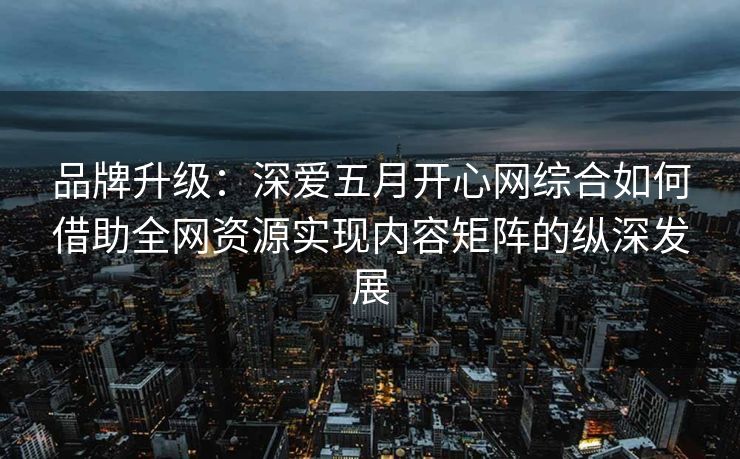 品牌升级：深爱五月开心网综合如何借助全网资源实现内容矩阵的纵深发展